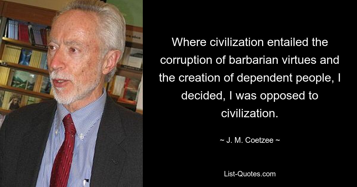 Where civilization entailed the corruption of barbarian virtues and the creation of dependent people, I decided, I was opposed to civilization. — © J. M. Coetzee