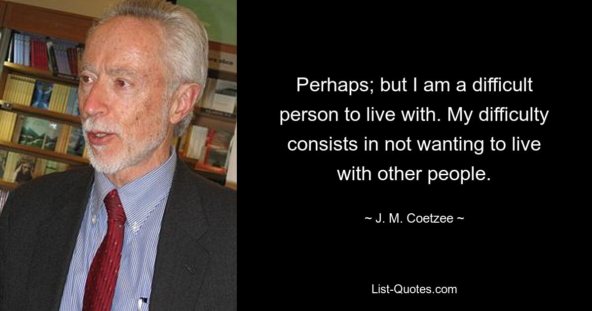 Perhaps; but I am a difficult person to live with. My difficulty consists in not wanting to live with other people. — © J. M. Coetzee