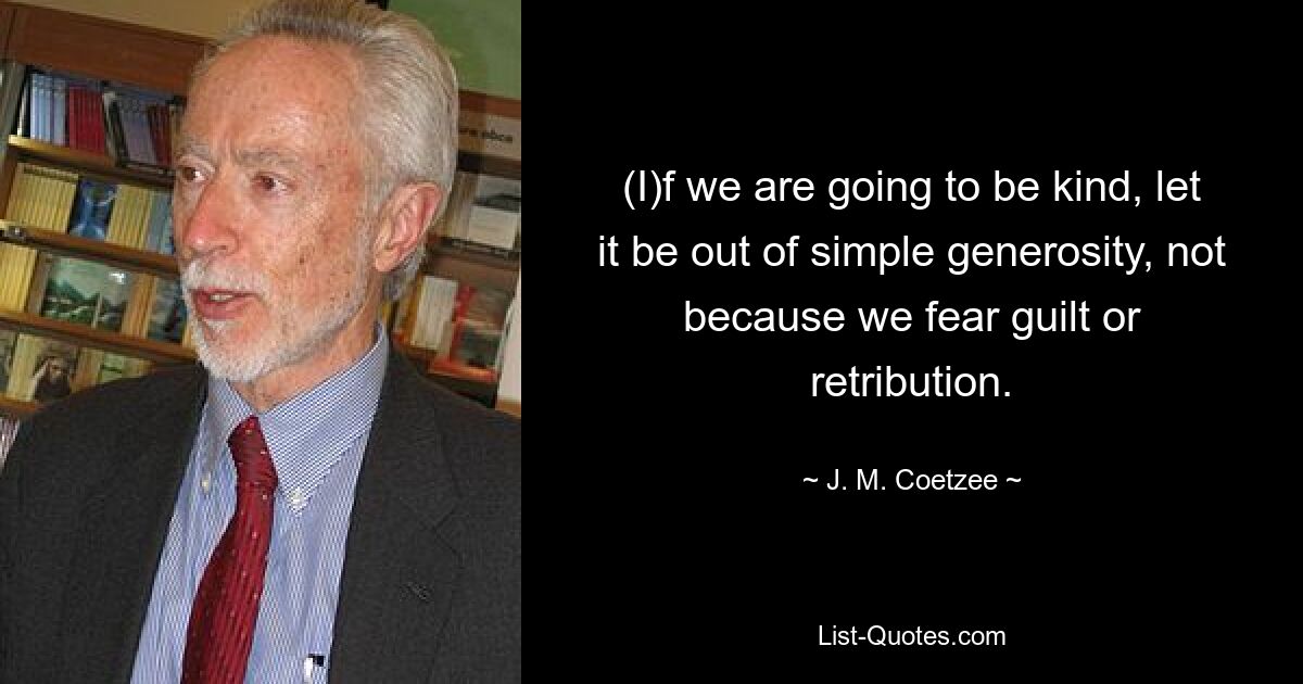 (I)f we are going to be kind, let it be out of simple generosity, not because we fear guilt or retribution. — © J. M. Coetzee