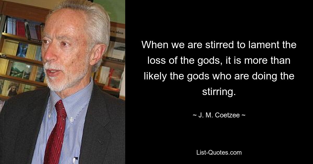 When we are stirred to lament the loss of the gods, it is more than likely the gods who are doing the stirring. — © J. M. Coetzee