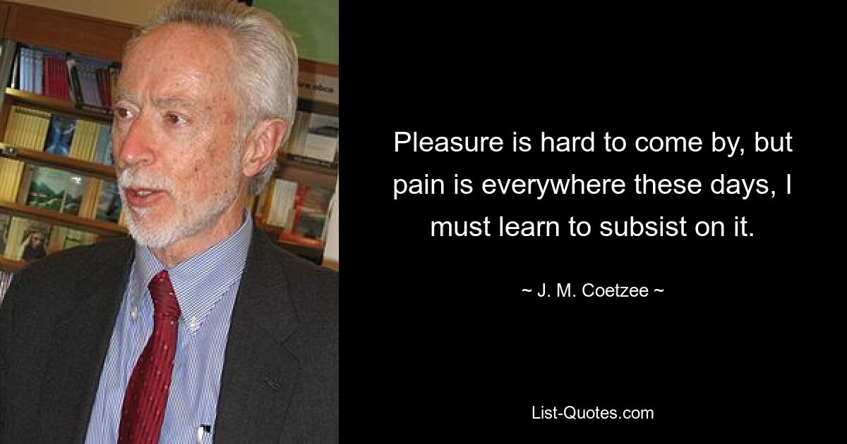 Pleasure is hard to come by, but pain is everywhere these days, I must learn to subsist on it. — © J. M. Coetzee