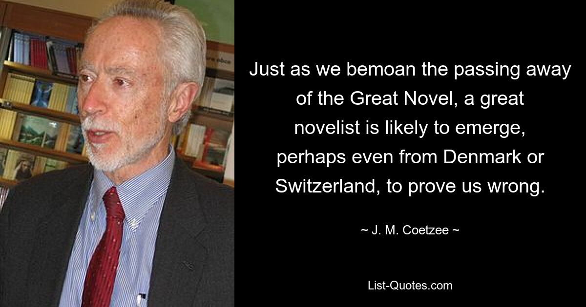 Just as we bemoan the passing away of the Great Novel, a great novelist is likely to emerge, perhaps even from Denmark or Switzerland, to prove us wrong. — © J. M. Coetzee