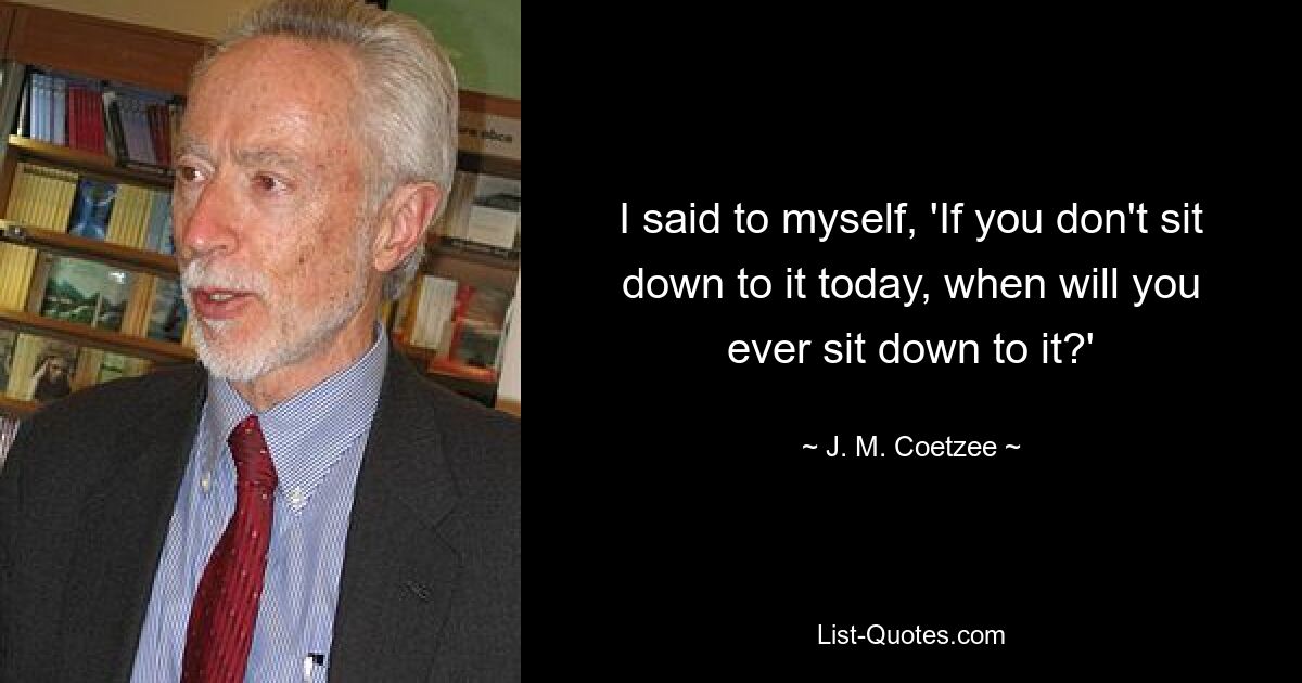 I said to myself, 'If you don't sit down to it today, when will you ever sit down to it?' — © J. M. Coetzee