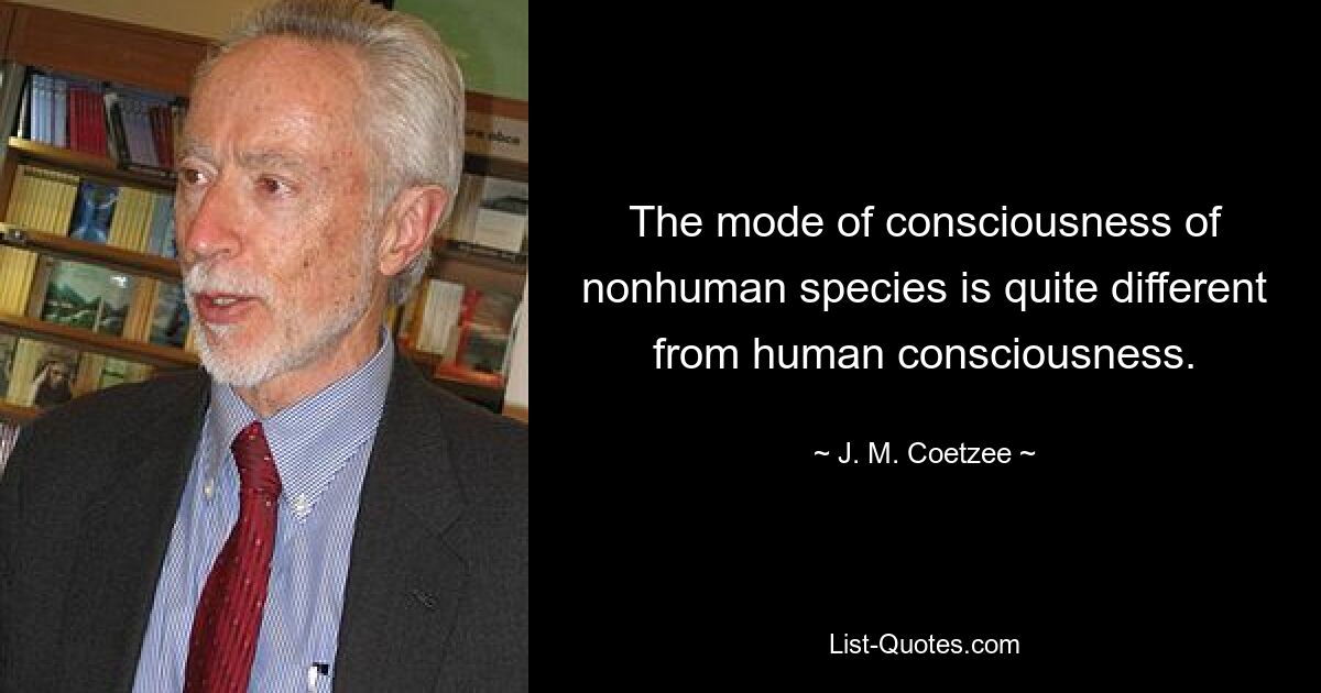 The mode of consciousness of nonhuman species is quite different from human consciousness. — © J. M. Coetzee