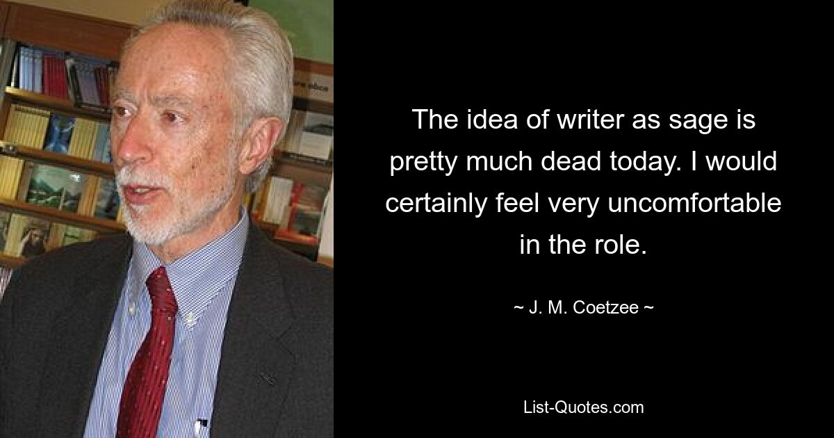 The idea of writer as sage is pretty much dead today. I would certainly feel very uncomfortable in the role. — © J. M. Coetzee