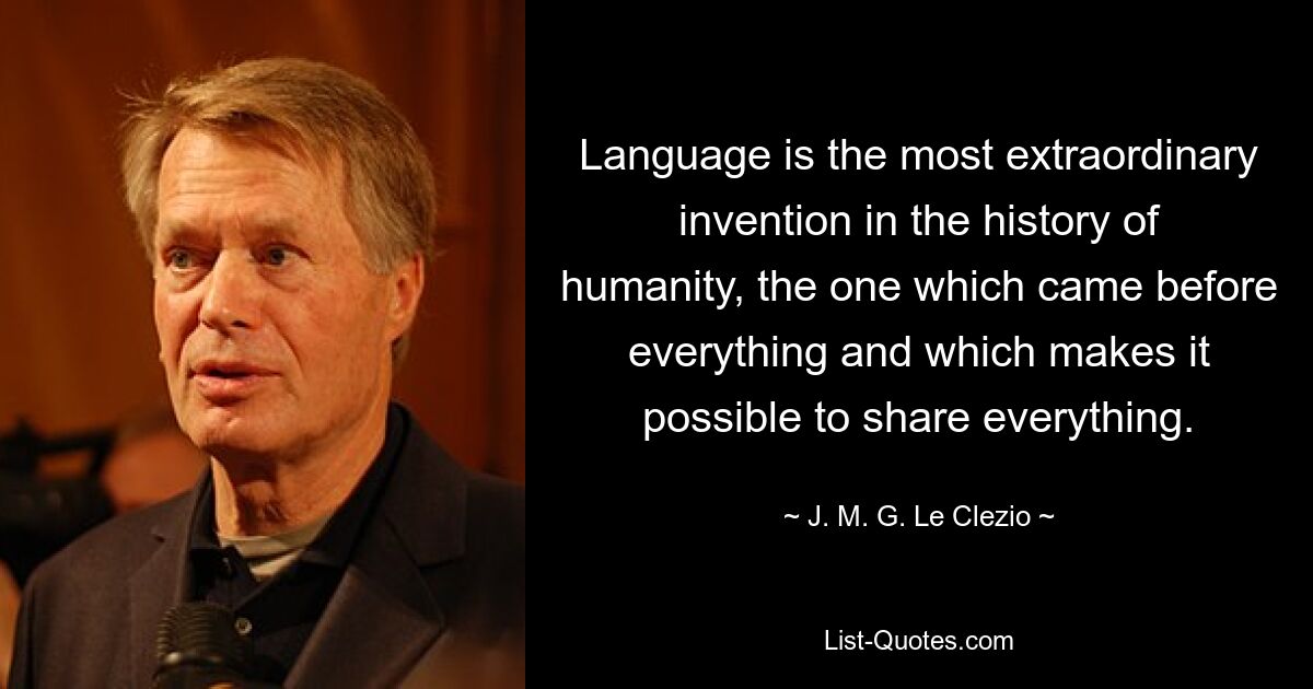 Language is the most extraordinary invention in the history of humanity, the one which came before everything and which makes it possible to share everything. — © J. M. G. Le Clezio