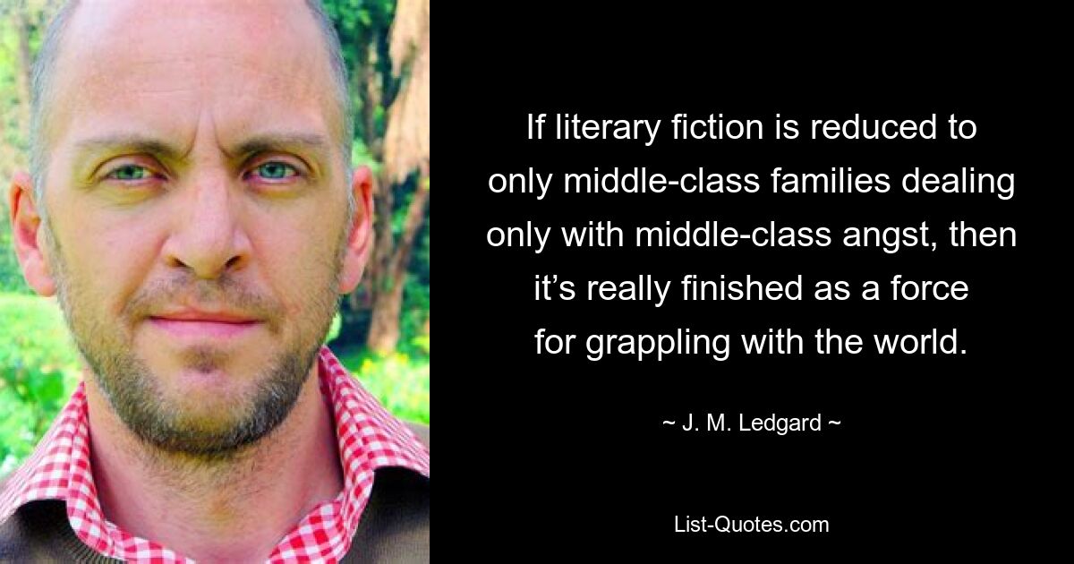 If literary fiction is reduced to only middle-class families dealing only with middle-class angst, then it’s really finished as a force for grappling with the world. — © J. M. Ledgard