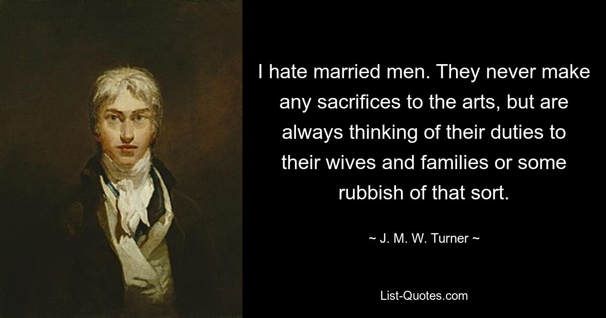 I hate married men. They never make any sacrifices to the arts, but are always thinking of their duties to their wives and families or some rubbish of that sort. — © J. M. W. Turner