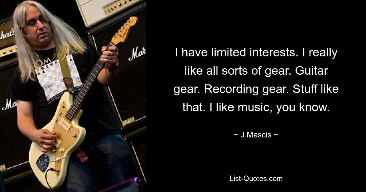 I have limited interests. I really like all sorts of gear. Guitar gear. Recording gear. Stuff like that. I like music, you know. — © J Mascis