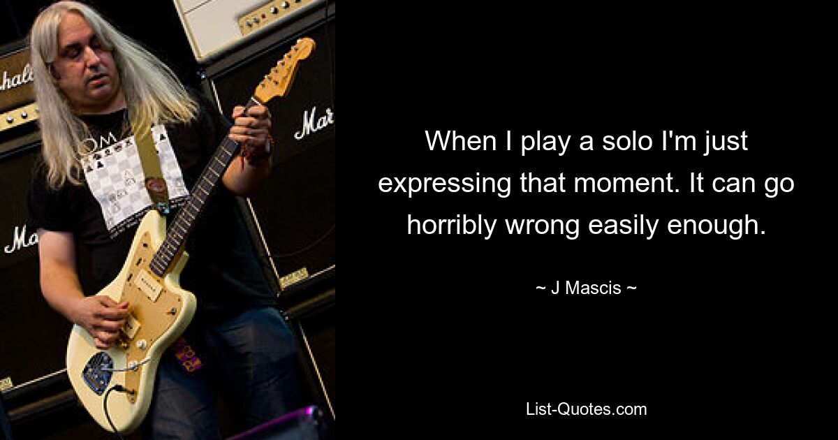 When I play a solo I'm just expressing that moment. It can go horribly wrong easily enough. — © J Mascis