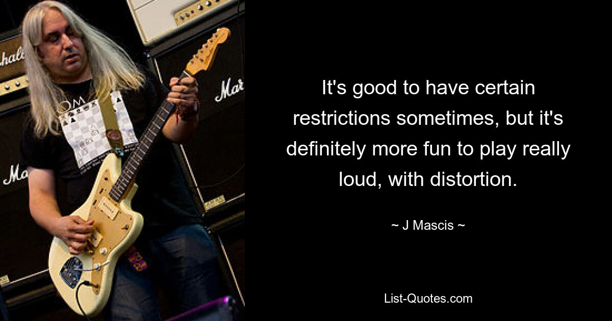 It's good to have certain restrictions sometimes, but it's definitely more fun to play really loud, with distortion. — © J Mascis