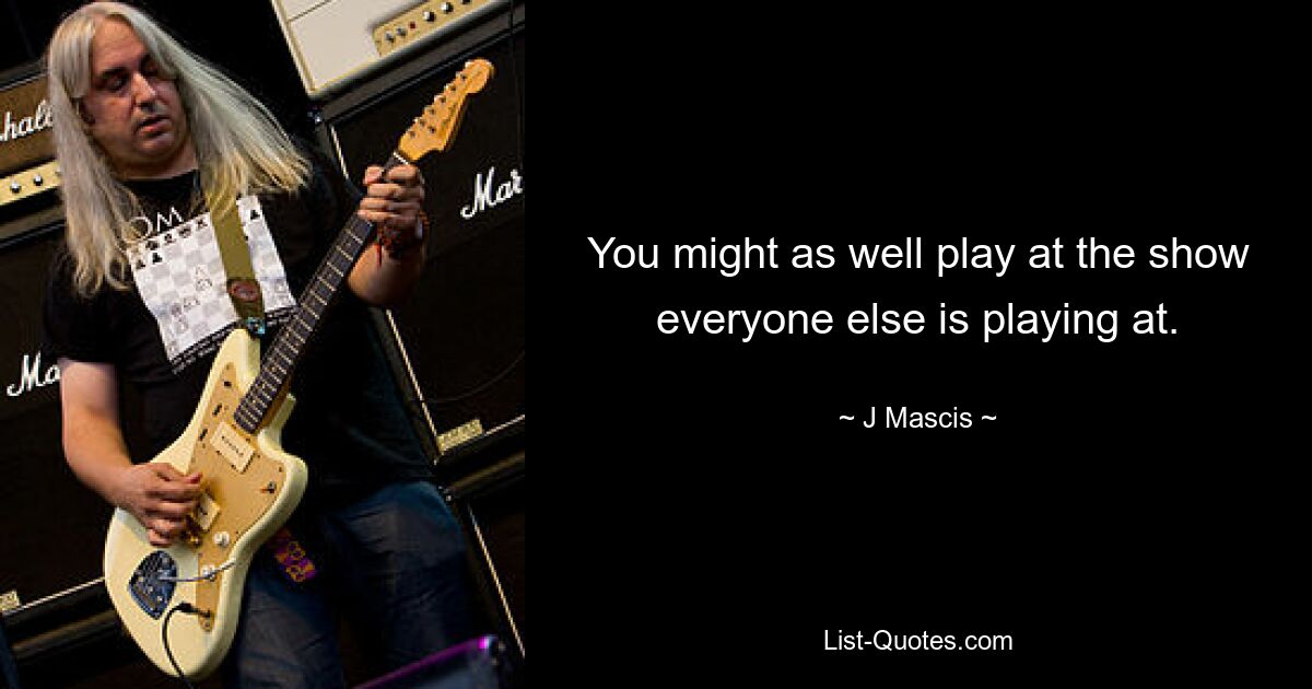 You might as well play at the show everyone else is playing at. — © J Mascis