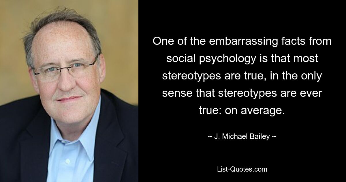 One of the embarrassing facts from social psychology is that most stereotypes are true, in the only sense that stereotypes are ever true: on average. — © J. Michael Bailey