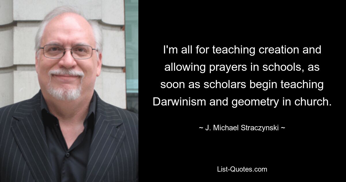 I'm all for teaching creation and allowing prayers in schools, as soon as scholars begin teaching Darwinism and geometry in church. — © J. Michael Straczynski