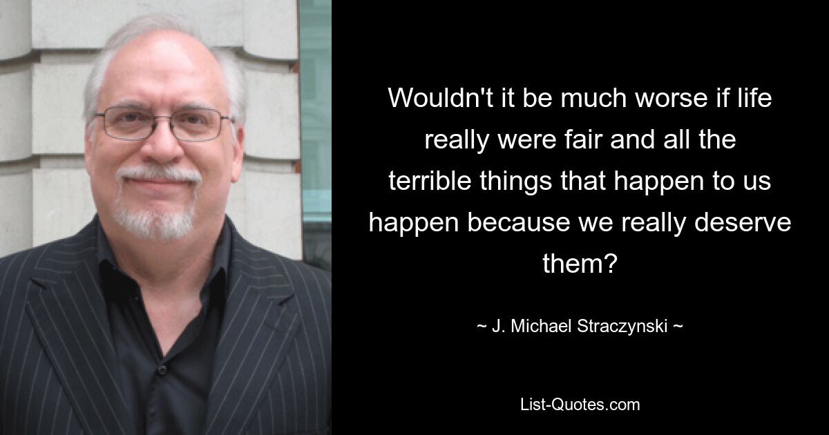 Wouldn't it be much worse if life really were fair and all the terrible things that happen to us happen because we really deserve them? — © J. Michael Straczynski