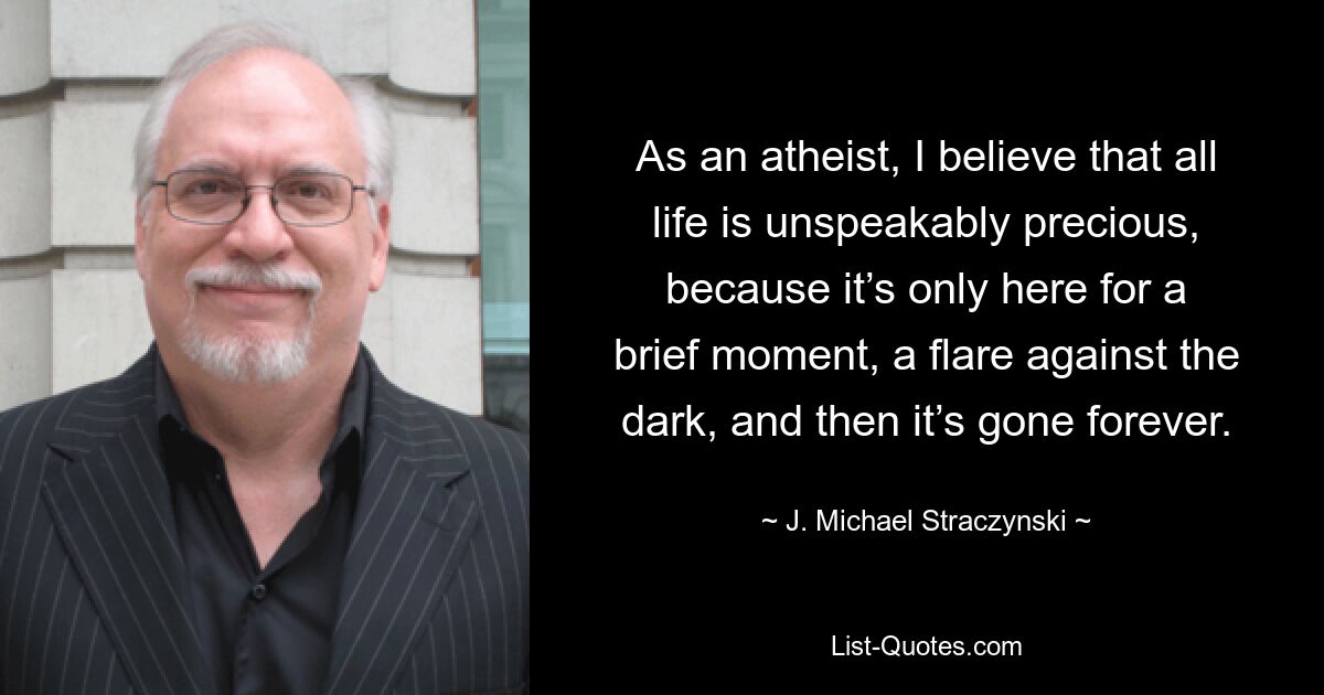 As an atheist, I believe that all life is unspeakably precious, because it’s only here for a brief moment, a flare against the dark, and then it’s gone forever. — © J. Michael Straczynski