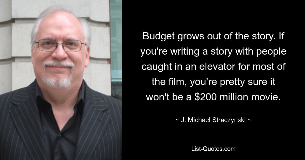 Budget grows out of the story. If you're writing a story with people caught in an elevator for most of the film, you're pretty sure it won't be a $200 million movie. — © J. Michael Straczynski