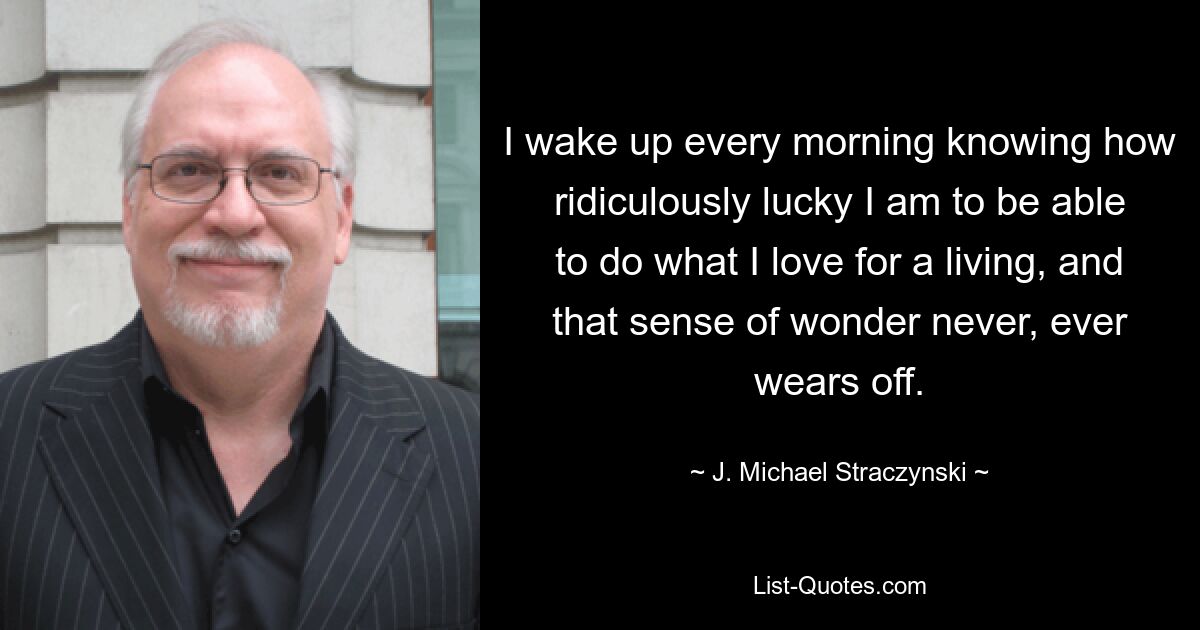 I wake up every morning knowing how ridiculously lucky I am to be able to do what I love for a living, and that sense of wonder never, ever wears off. — © J. Michael Straczynski