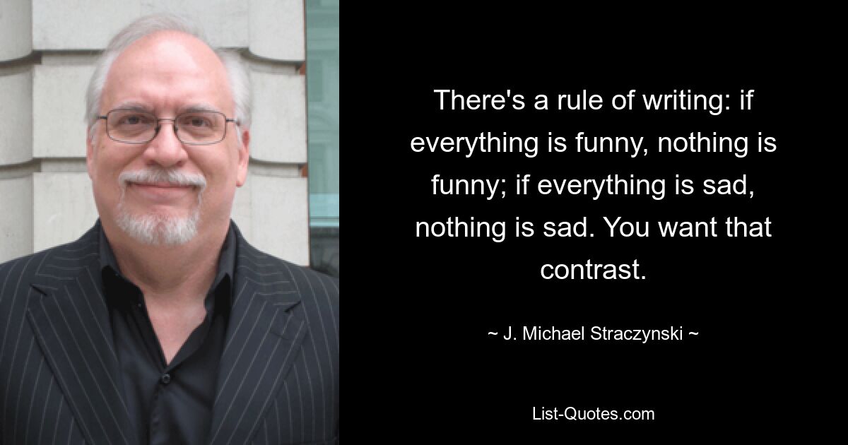 There's a rule of writing: if everything is funny, nothing is funny; if everything is sad, nothing is sad. You want that contrast. — © J. Michael Straczynski