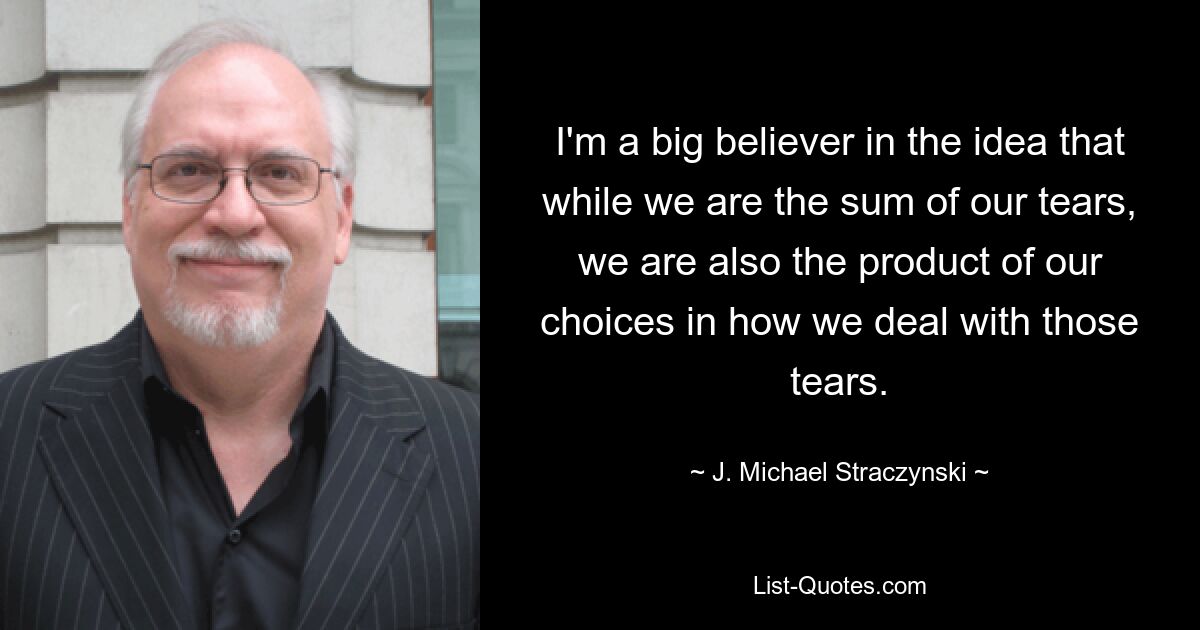 I'm a big believer in the idea that while we are the sum of our tears, we are also the product of our choices in how we deal with those tears. — © J. Michael Straczynski