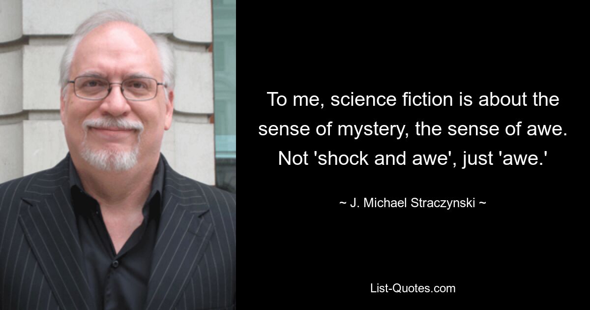 To me, science fiction is about the sense of mystery, the sense of awe. Not 'shock and awe', just 'awe.' — © J. Michael Straczynski