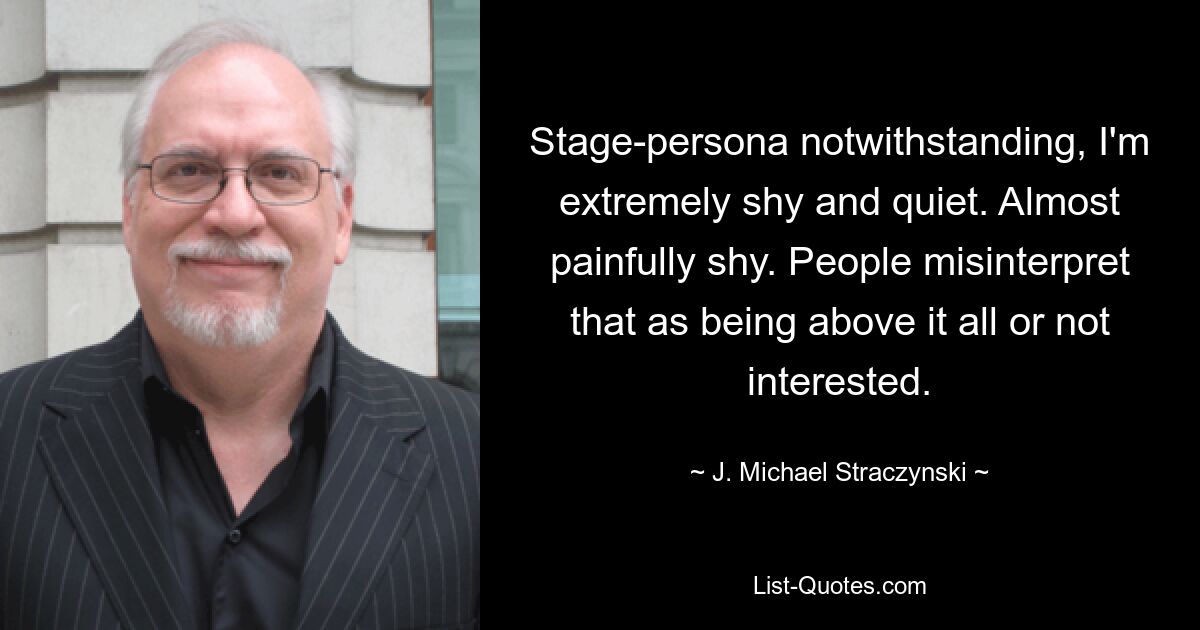 Stage-persona notwithstanding, I'm extremely shy and quiet. Almost painfully shy. People misinterpret that as being above it all or not interested. — © J. Michael Straczynski