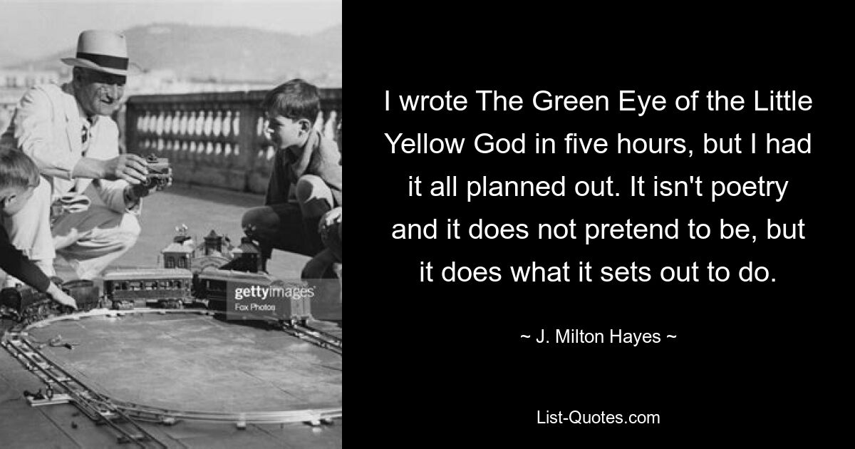 I wrote The Green Eye of the Little Yellow God in five hours, but I had it all planned out. It isn't poetry and it does not pretend to be, but it does what it sets out to do. — © J. Milton Hayes