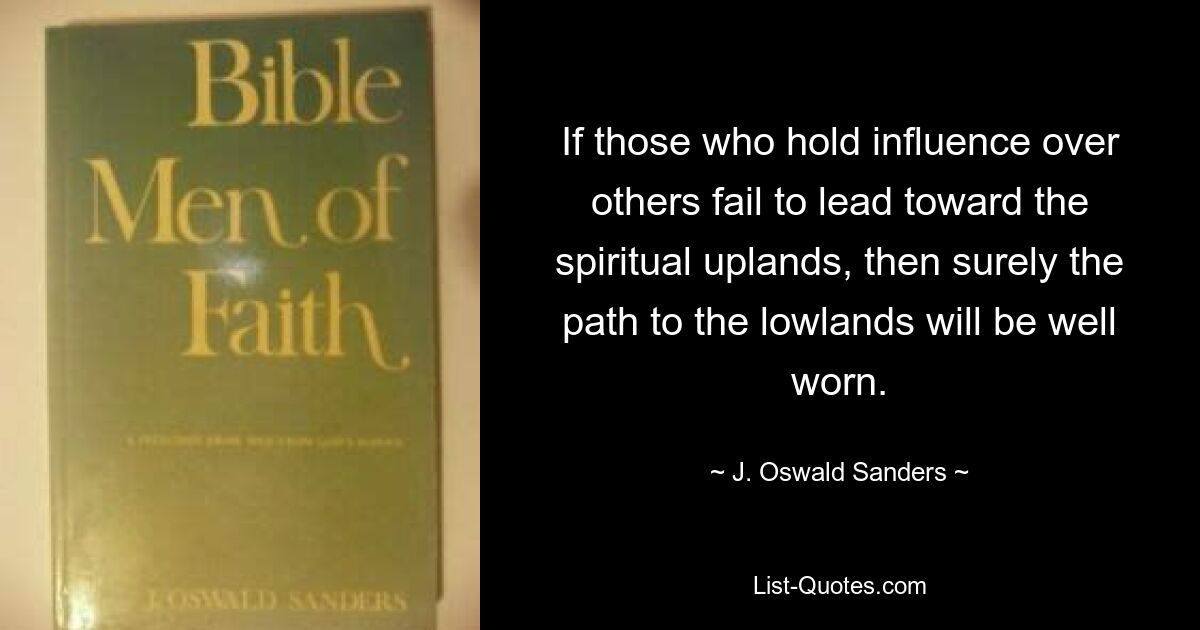 If those who hold influence over others fail to lead toward the spiritual uplands, then surely the path to the lowlands will be well worn. — © J. Oswald Sanders