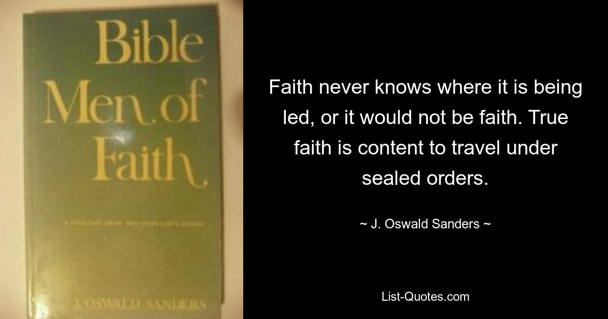 Faith never knows where it is being led, or it would not be faith. True faith is content to travel under sealed orders. — © J. Oswald Sanders