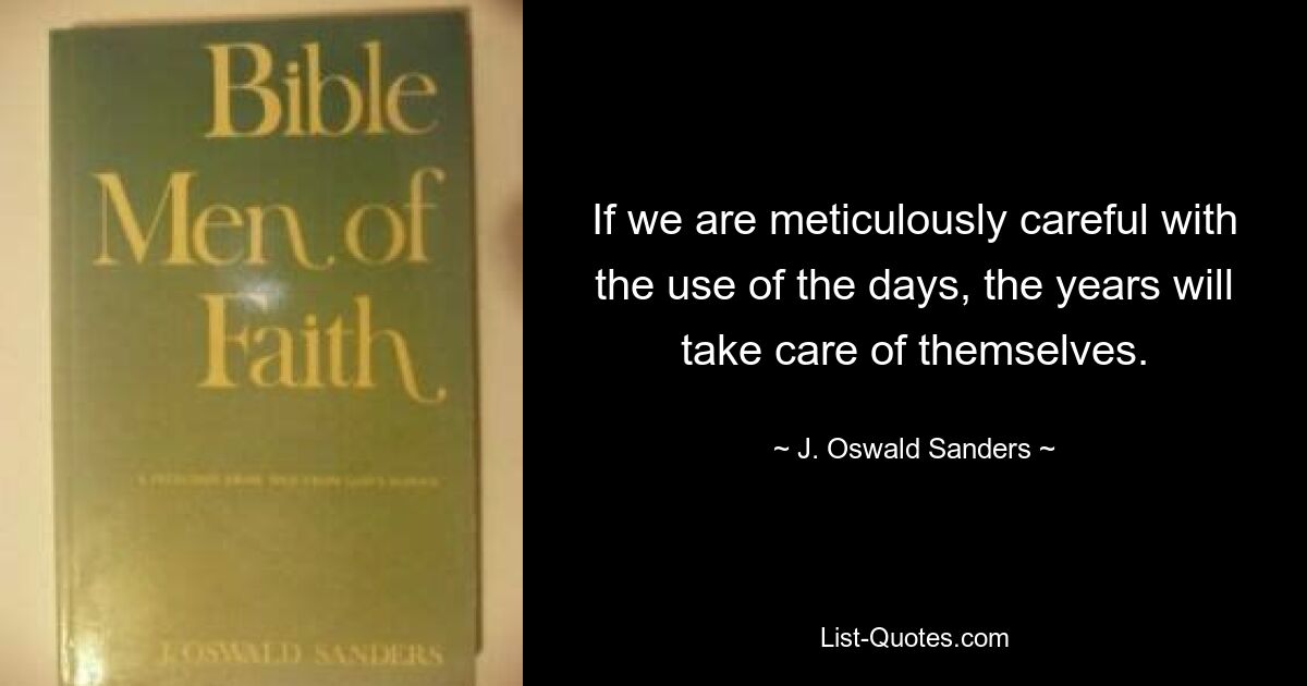 If we are meticulously careful with the use of the days, the years will take care of themselves. — © J. Oswald Sanders