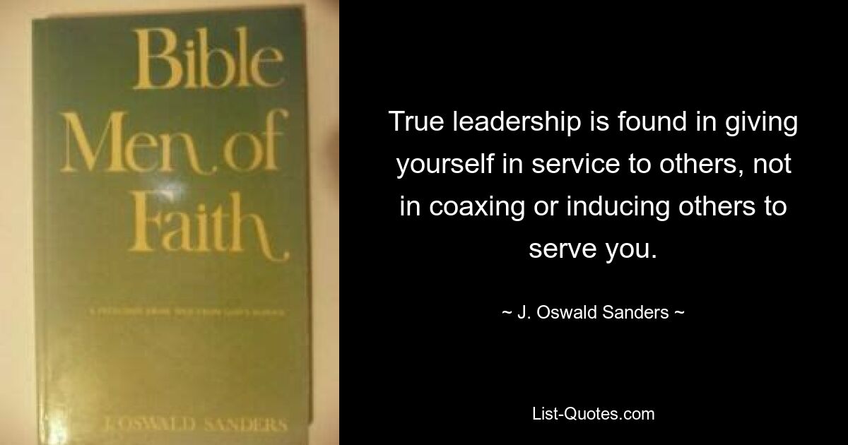 True leadership is found in giving yourself in service to others, not in coaxing or inducing others to serve you. — © J. Oswald Sanders