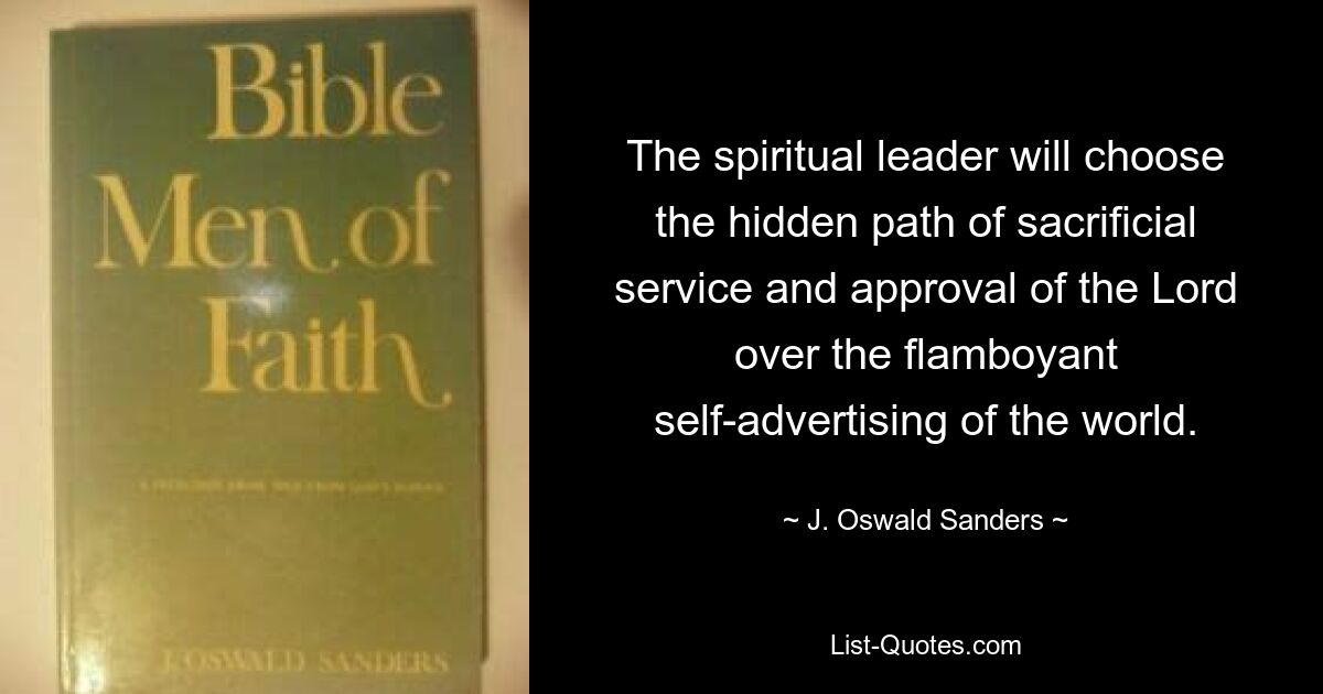 The spiritual leader will choose the hidden path of sacrificial service and approval of the Lord over the flamboyant self-advertising of the world. — © J. Oswald Sanders