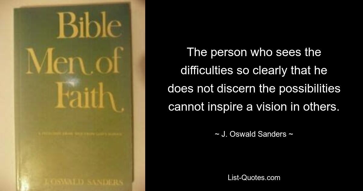 The person who sees the difficulties so clearly that he does not discern the possibilities cannot inspire a vision in others. — © J. Oswald Sanders