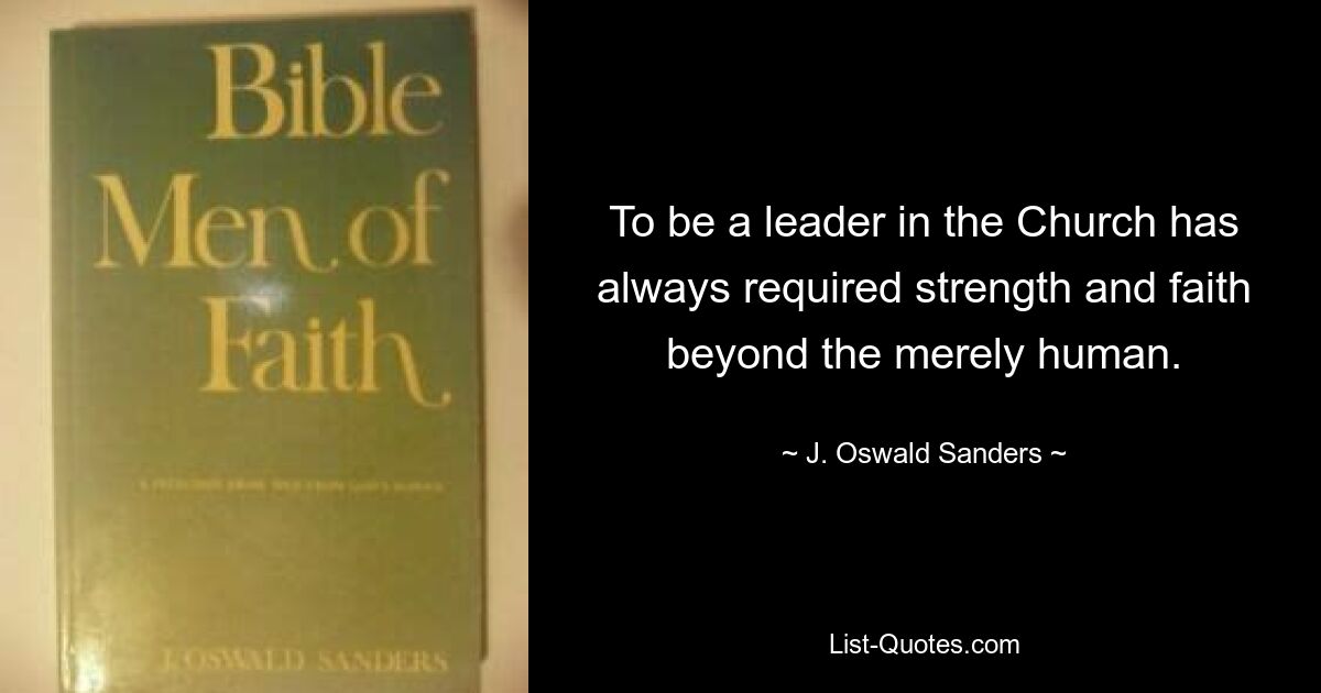 To be a leader in the Church has always required strength and faith beyond the merely human. — © J. Oswald Sanders