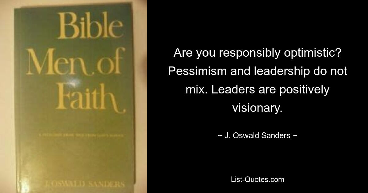 Are you responsibly optimistic? Pessimism and leadership do not mix. Leaders are positively visionary. — © J. Oswald Sanders