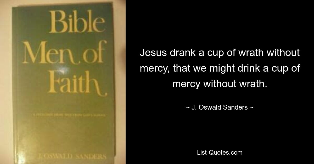 Jesus drank a cup of wrath without mercy, that we might drink a cup of mercy without wrath. — © J. Oswald Sanders