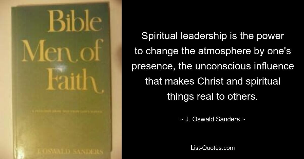 Spiritual leadership is the power to change the atmosphere by one's presence, the unconscious influence that makes Christ and spiritual things real to others. — © J. Oswald Sanders