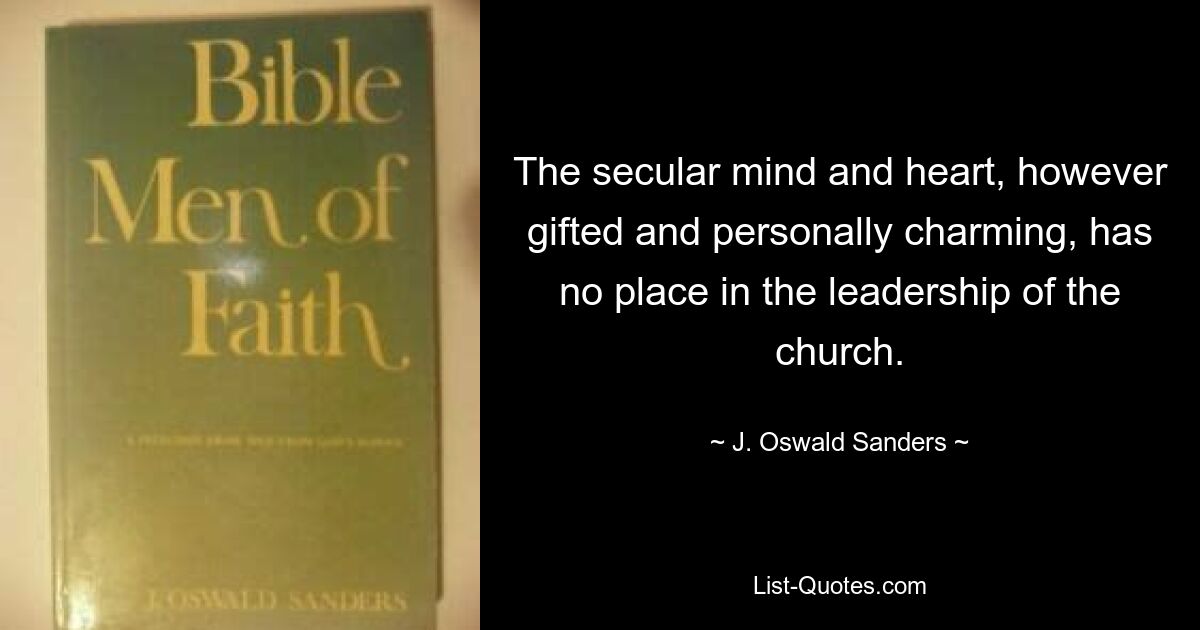 The secular mind and heart, however gifted and personally charming, has no place in the leadership of the church. — © J. Oswald Sanders