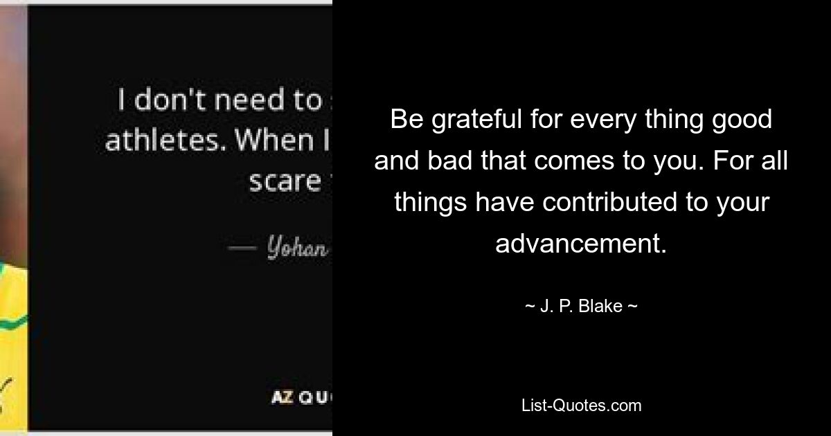 Be grateful for every thing good and bad that comes to you. For all things have contributed to your advancement. — © J. P. Blake