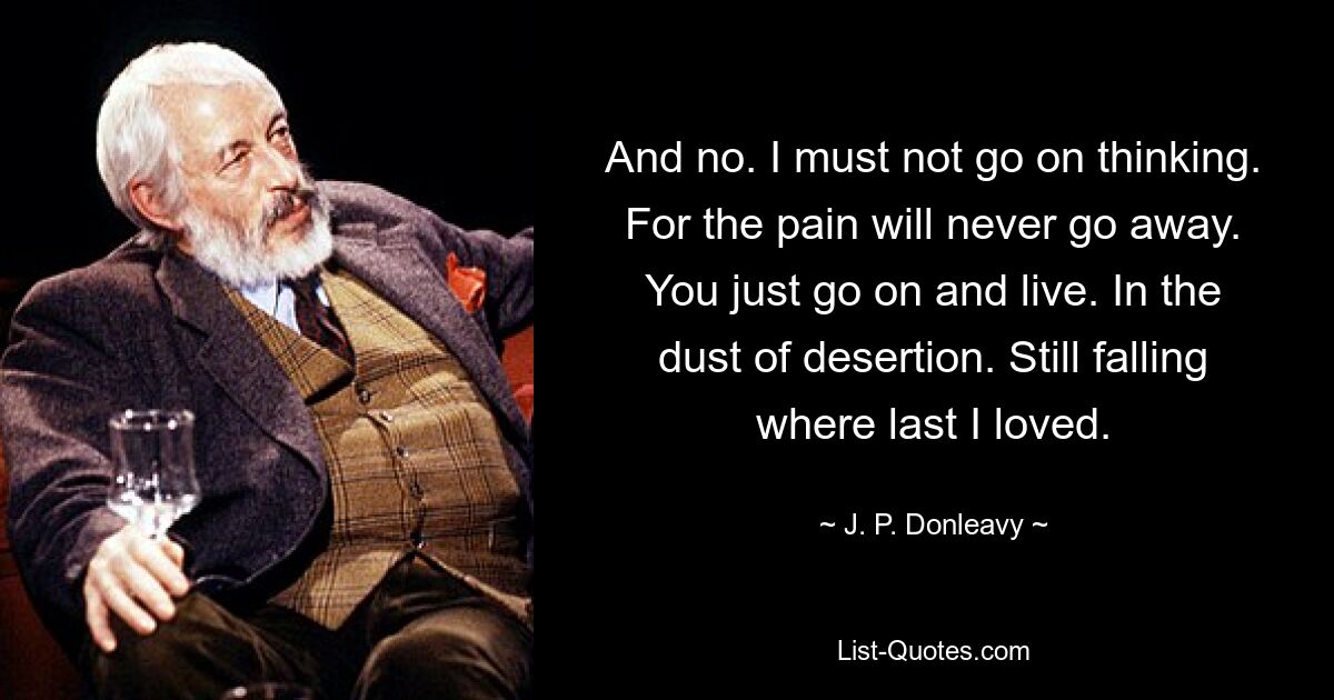 And no. I must not go on thinking. For the pain will never go away. You just go on and live. In the dust of desertion. Still falling where last I loved. — © J. P. Donleavy