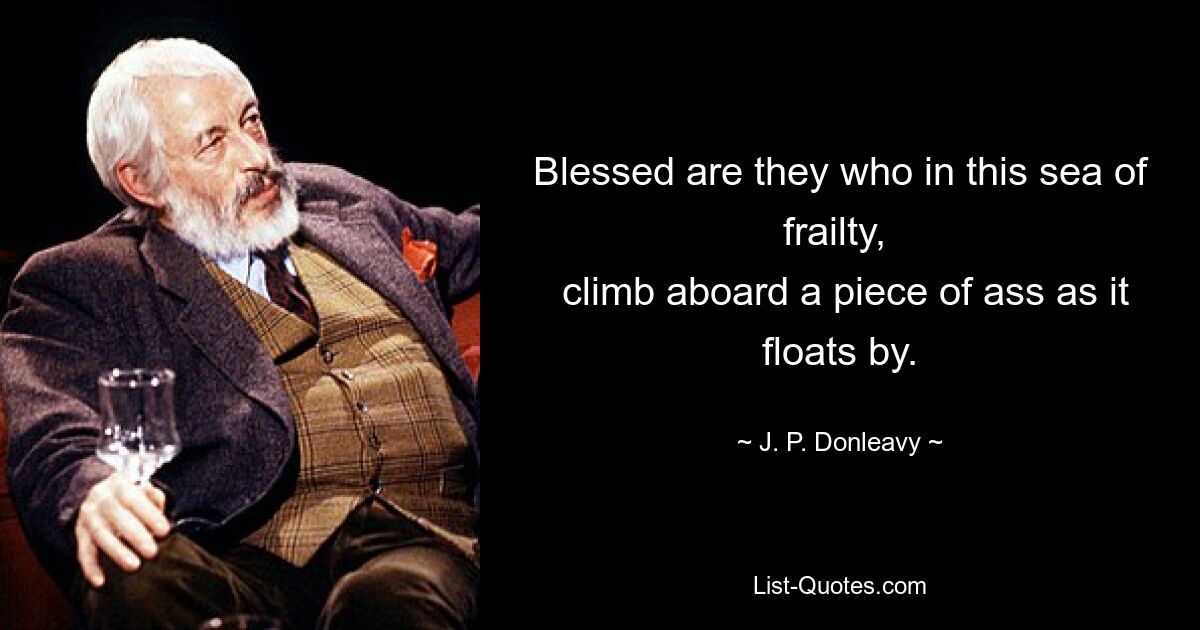 Blessed are they who in this sea of frailty, 
 climb aboard a piece of ass as it floats by. — © J. P. Donleavy