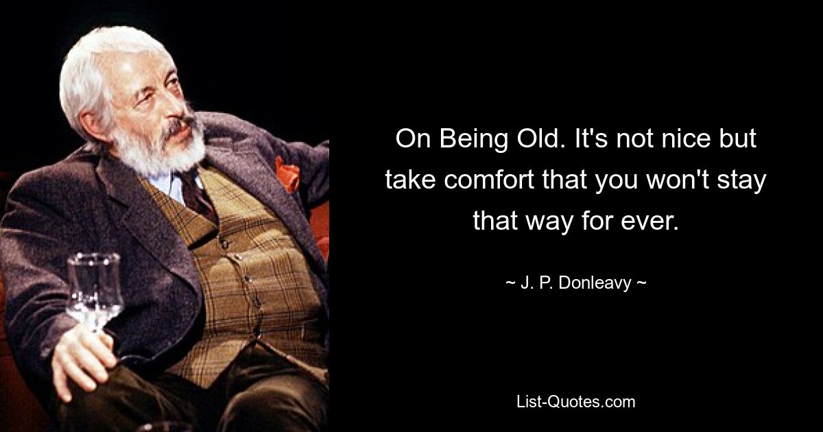 On Being Old. It's not nice but take comfort that you won't stay that way for ever. — © J. P. Donleavy