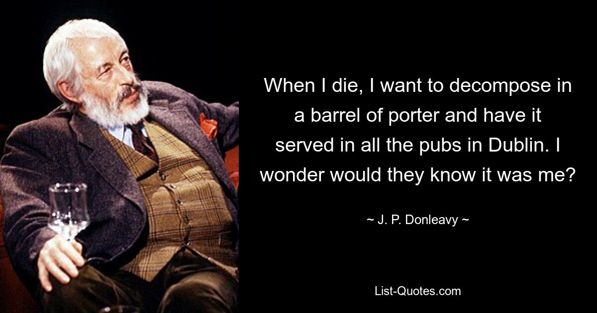 When I die, I want to decompose in a barrel of porter and have it served in all the pubs in Dublin. I wonder would they know it was me? — © J. P. Donleavy