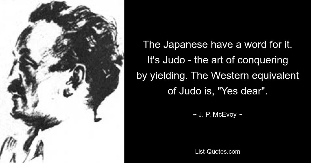 The Japanese have a word for it. It's Judo - the art of conquering by yielding. The Western equivalent of Judo is, "Yes dear". — © J. P. McEvoy