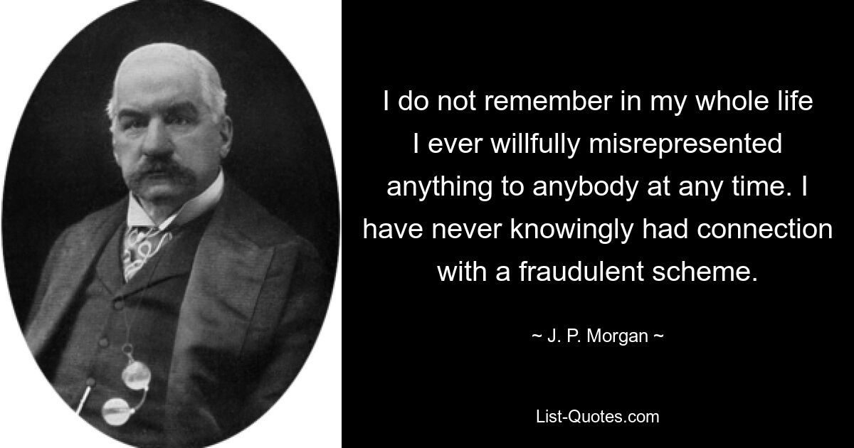 I do not remember in my whole life I ever willfully misrepresented anything to anybody at any time. I have never knowingly had connection with a fraudulent scheme. — © J. P. Morgan