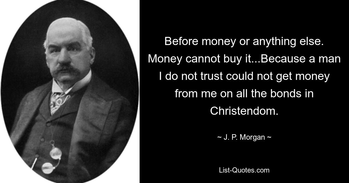 Before money or anything else. Money cannot buy it...Because a man I do not trust could not get money from me on all the bonds in Christendom. — © J. P. Morgan