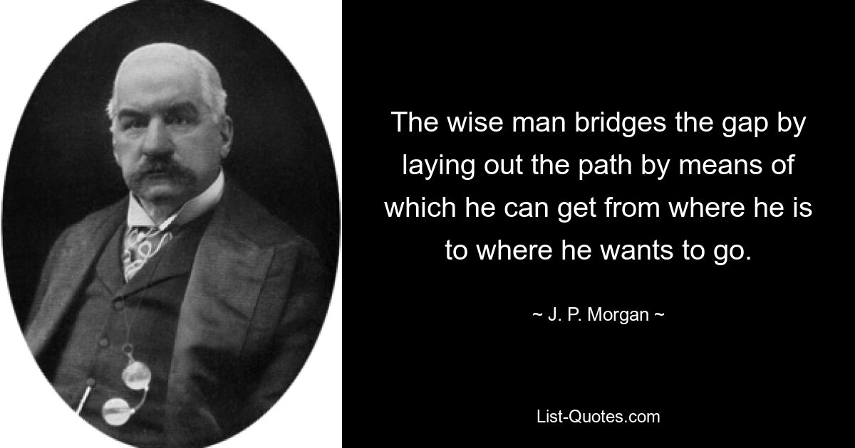 The wise man bridges the gap by laying out the path by means of which he can get from where he is to where he wants to go. — © J. P. Morgan