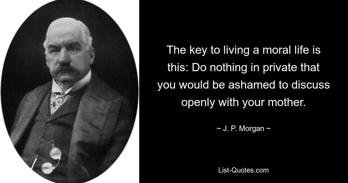 The key to living a moral life is this: Do nothing in private that you would be ashamed to discuss openly with your mother. — © J. P. Morgan