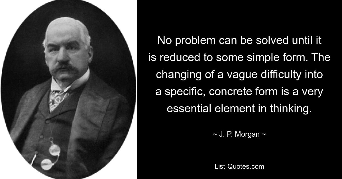 No problem can be solved until it is reduced to some simple form. The changing of a vague difficulty into a specific, concrete form is a very essential element in thinking. — © J. P. Morgan