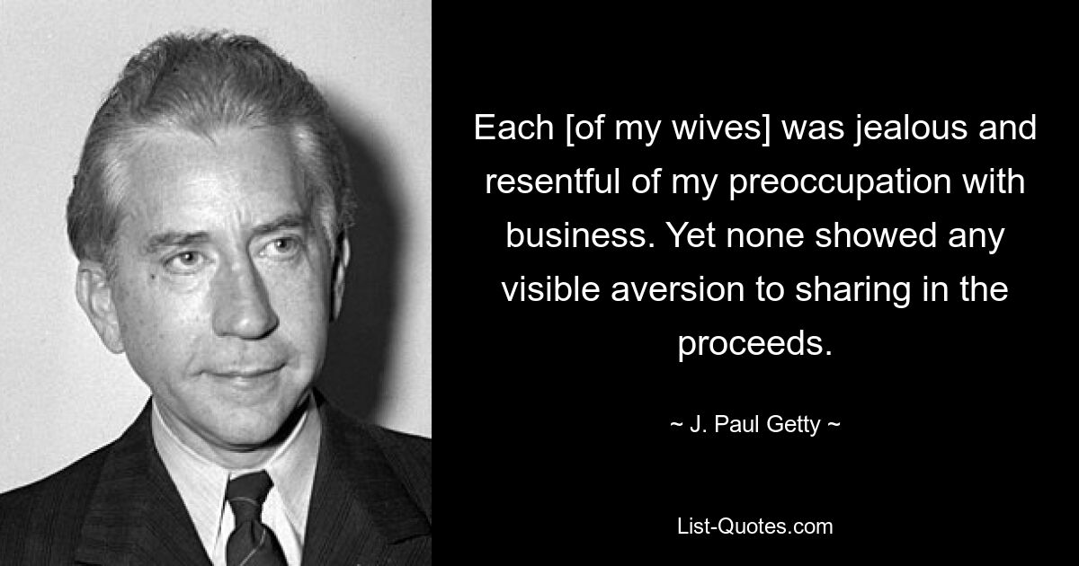 Each [of my wives] was jealous and resentful of my preoccupation with business. Yet none showed any visible aversion to sharing in the proceeds. — © J. Paul Getty